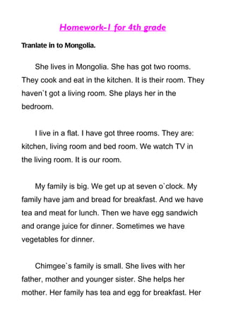 Homework-1 for 4th grade
Tranlate in to Mongolia.


    She lives in Mongolia. She has got two rooms.
They cook and eat in the kitchen. It is their room. They
haven`t got a living room. She plays her in the
bedroom.


    I live in a flat. I have got three rooms. They are:
kitchen, living room and bed room. We watch TV in
the living room. It is our room.


    My family is big. We get up at seven o`clock. My
family have jam and bread for breakfast. And we have
tea and meat for lunch. Then we have egg sandwich
and orange juice for dinner. Sometimes we have
vegetables for dinner.


    Chimgee`s family is small. She lives with her
father, mother and younger sister. She helps her
mother. Her family has tea and egg for breakfast. Her
 