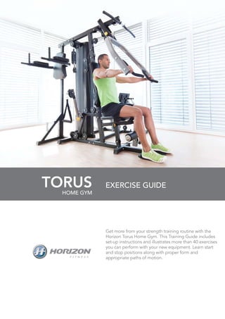 TORUS
Get more from your strength training routine with the
Horizon Torus Home Gym. This Training Guide includes
set-up instructions and illustrates more than 40 exercises
you can perform with your new equipment. Learn start
and stop positions along with proper form and
appropriate paths of motion.
EXERCISE GUIDE
HOME GYM
 