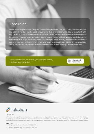 Conclusion
While technology isn’t the complete solution for problems that HHAs face, it is certainly an
important lever that can be used to overcome their challenges while staying compliant with
regulations. It’s true that HHAs know their context and business better and understand the chal-
lenges too. However, many a time in the past, several industries have solved their challenges in
unconventional ways borrowing ideas or concepts from entirely disconnected industries.
Perhaps, new standardization and compliance requirements will help HHAs with interoperability
and quality of care for patients and reduce the burden of diﬀerent regulatory submissions.
If you would like to bounce oﬀ your thoughts on this,
let’s have a conversation.
Connect with
the experts!
At Nalashaa, we partner with healthcare organizations of all stages, from startups to established firms, and work with them to build
engaging user experiences that reduce organizational cost and risk. Our healthcare and technology expertise, along with our flexible
engagement models, make us a great fit for developing the quality technology while reducing time to market and engineering costs.
About Us
555 US Highway 1 South, Suite 170, Iselin, NJ 08830, USA
732-602-2560 X 200 www.nalashaahealth.com
Reach Us:
 
