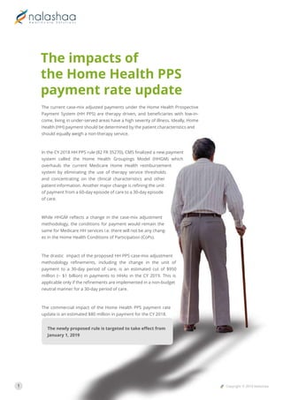 1 Copyright © 2018 Nalashaa
The current case-mix adjusted payments under the Home Health Prospective
Payment System (HH PPS) are therapy driven, and beneﬁciaries with low-in-
come, living in under-served areas have a high severity of illness. Ideally, Home
Health (HH) payment should be determined by the patient characteristics and
should equally weigh a non-therapy service.
In the CY 2018 HH PPS rule (82 FR 35270), CMS ﬁnalized a new payment
system called the Home Health Groupings Model (HHGM) which
overhauls the current Medicare Home Health reimbursement
system by eliminating the use of therapy service thresholds
and concentrating on the clinical characteristics and other
patient information. Another major change is reﬁning the unit
of payment from a 60-day episode of care to a 30-day episode
of care.
While HHGM reﬂects a change in the case-mix adjustment
methodology, the conditions for payment would remain the
same for Medicare HH services i.e. there will not be any chang-
es in the Home Health Conditions of Participation (CoPs).
The drastic impact of the proposed HH PPS case-mix adjustment
methodology reﬁnements, including the change in the unit of
payment to a 30-day period of care, is an estimated cut of $950
million (~ $1 billion) in payments to HHAs in the CY 2019. This is
applicable only if the reﬁnements are implemented in a non-budget
neutral manner for a 30-day period of care.
The commercial impact of the Home Health PPS payment rate
update is an estimated $80 million in payment for the CY 2018.
The newly proposed rule is targeted to take eﬀect from
January 1, 2019
The impacts of
the Home Health PPS
payment rate update
 