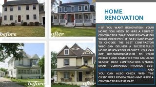 HOME
RENOVATION
• IF YOU WANT RENOVATION YOUR
HOME. YOU NEED TO HIRE A PERFECT
CONTRACTOR THAT DONE RENOVATION
WORK PERFECTLY. IT VERY IMPORTANT
TO CHOOSE THE BEST CONTRACTOR
WHO CAN DELIVER A SUCCESSFULLY
HOME RENOVATION PROJECT. YOU CAN
GET RECOMMENDATIONS TO YOUR
FRIENDS AND FAMILY OR YOU CAN ALSO
SEARCH BEST CONTRACTORS ONLINE.
MANY COMPANIES PROVIDE BEST
CONSTRUCTION LEADS SERVICES AND
YOU CAN ALSO CHECK WITH THE
CUSTOMERS REVIEW WHO HAVE HIRED A
CONTRACTOR INTHE PAST.
 