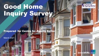 © Ipsos | Doc Name | Month Year | Version # | Public | Internal/Client Use Only | Strictly Confidential
© Ipsos MORI Centre for Ageing Better | March 2021 | Version 2 | Client Use Only
March 2021
Prepared for Centre for Ageing Better
Good Home
Inquiry Survey
 