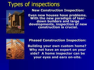 Types  of inspections New Construction Inspection: Even new houses have problems.  With the new paradigm of tear-down builders and large developments, inspection of new construction is crucial. Phased Construction Inspection: Building your own custom home?  Why not have an expert on your side?  A home inspector can be your eyes and ears on-site. 