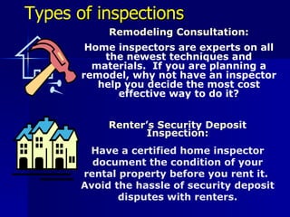 Types  of inspections Remodeling Consultation: Home inspectors are experts on all the newest techniques and materials.  If you are planning a remodel, why not have an inspector help you decide the most cost effective way to do it? Renter’s Security Deposit Inspection: Have a certified home inspector document the condition of your rental property before you rent it.  Avoid the hassle of security deposit disputes with renters. 