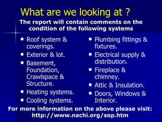 What are we looking at ? Roof system & coverings. Exterior & lot. Basement, Foundation, Crawlspace & Structure. Heating systems. Cooling  systems . Plumbing fittings & fixtures. Electrical supply & distribution. Fireplace & chimney. Attic & Insulation. Doors, Windows  & Interior.   The report will contain comments on the condition of the following systems For more information on the above please visit:  http://www.nachi.org/sop.htm   