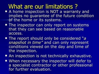 What are our limitations ? A home inspection is  NOT  a warranty and implies no guarantee of the future condition of the home or its systems. The inspector can only report on systems that they can see based on reasonable access. The report should only be considered  “ a snapshot in time”  and can only represent conditions viewed on the day and time of the inspection. An inspection is not technically exhaustive. When necessary the inspector will defer to a specialist contractor or other professional for further evaluation. 
