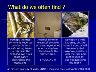 What do we often find ? All pictures courtesy of various NACHI members copyright NACHI 2000-2004 Obviously a little extreme, but the home inspector will frequently find unknown problems with the roof and roof coverings. But weedwacking the roof ? Another common electrical problem with an ungrounded outlet having been placed inside the shower area. SHOCKING !! Perhaps the most commonly reported problem is with unsafe wiring issues, in this case the exposed live wires could easily electrocute the occupants, 