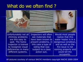 What do we often find ? All pictures courtesy of various NACHI members copyright NACHI 2000-2004 Would most people realize that this water heater is in a dangerous condition, and as well as the fire issue is not venting properly and could kill the occupants. Inspectors will often see materials that have been known to present problems, in this case a type of siding that was subject to a class action suit. Unfortunately not all chimney problems are this easy to spot. The home inspector is trained to recognize visual deficiencies in many different systems. 