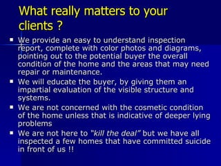 What really matters to your clients ? We provide an easy to understand inspection report, complete with color photos and diagrams,  pointing out to the potential buyer the overall condition of the home and the areas that may need repair or maintenance. We will educate the buyer, by giving them an impartial evaluation of the visible structure and systems. We are not concerned with the cosmetic condition of the home unless that is indicative of deeper lying problems We are not here to  “kill the deal”  but we have all inspected a few homes that have committed suicide in front of us !! 