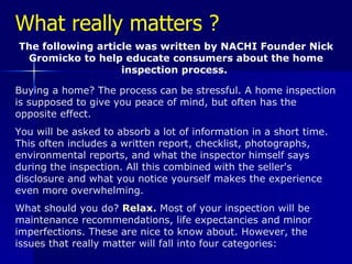 What really matters ? The following article was written by NACHI Founder Nick Gromicko to help educate consumers about the home inspection process.  Buying a home? The process can be stressful. A home inspection is supposed to give you peace of mind, but often has the opposite effect.  You will be asked to absorb a lot of information in a short time. This often includes a written report, checklist, photographs, environmental reports, and what the inspector himself says during the inspection. All this combined with the seller's disclosure and what you notice yourself makes the experience even more overwhelming.  What should you do?  Relax.  Most of your inspection will be maintenance recommendations, life expectancies and minor imperfections. These are nice to know about. However, the issues that really matter will fall into four categories: 