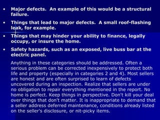 Major defects.  An example of this would be a structural failure.  Things that lead to major defects.  A small roof-flashing leak, for example.  Things that may hinder your ability to finance, legally occupy, or insure the home.  Safety hazards, such as an exposed, live buss bar at the electric panel.   Anything in these categories should be addressed. Often a serious problem can be corrected inexpensively to protect both life and property (especially in categories 2 and 4). Most sellers are honest and are often surprised to learn of defects uncovered during an inspection. Realize that sellers are under no obligation to repair everything mentioned in the report. No home is perfect. Keep things in perspective. Don't kill your deal over things that don't matter. It is inappropriate to demand that a seller address deferred maintenance, conditions already listed on the seller's disclosure, or nit-picky items. 