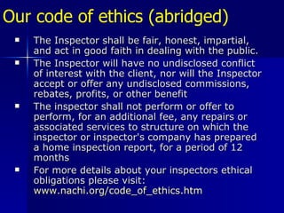 Our code of ethics (abridged)   The Inspector shall be fair, honest, impartial, and act in good faith in dealing with the public. The Inspector will have no undisclosed conflict of interest with the client, nor will the Inspector accept or offer any undisclosed commissions, rebates, profits, or other benefit The inspector shall not perform or offer to perform, for an additional fee, any repairs or associated services to structure on which the inspector or inspector's company has prepared a home inspection report, for a period of 12 months For more details about your inspectors ethical obligations please visit:  www.nachi.org/code_of_ethics.htm 