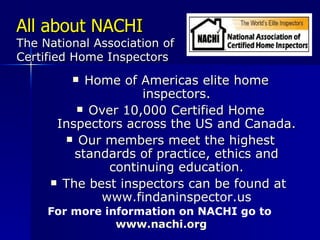All about NACHI The National Association of Certified Home Inspectors Home of Americas elite home inspectors. Over 10,000 Certified Home Inspectors across the US and Canada. Our members meet the highest standards of practice, ethics and continuing education. The best inspectors can be found at  www.findaninspector.us For more information on NACHI go to  www.nachi.org 