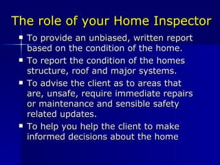 The role of your Home Inspector To provide an unbiased, written report based on the condition of the home. To report the condition of the homes structure, roof and major systems. To advise the client as to areas that are, unsafe, require immediate repairs or maintenance and sensible safety related updates. To help you help the client to make informed decisions about the home 