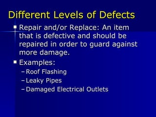 Different Levels of Defects Repair and/or Replace: An item that is defective and should be repaired in order to guard against  more damage. Examples: Roof Flashing Leaky Pipes Damaged Electrical Outlets 