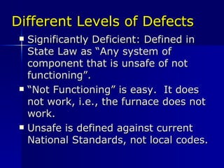 Different Levels of Defects Significantly Deficient: Defined in State Law as “Any system of component that is unsafe of not functioning”. “ Not Functioning” is easy.  It does not work, i.e., the furnace does not work. Unsafe is defined against current National Standards, not local codes. 