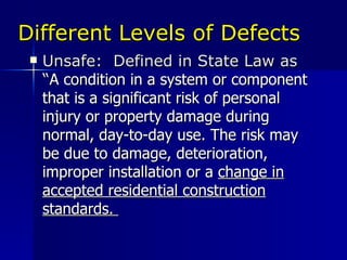 Different Levels of Defects Unsafe:  Defined in State Law as “ A condition in a system or component that is a significant risk of personal injury or property damage during normal, day-to-day use. The risk may be due to damage, deterioration, improper installation or a  change in accepted residential construction standards.  