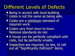 Different Levels of Defects Being in accord with local building codes is not the same as being safe. Codes are a  minimum  standard of required work. Codes vary from town to town.  National standards do not. A house can be perfectly compliant with code, but be perfectly unsafe. Inspectors are required, by law, to call out all “Significantly Deficient” items. 