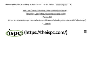 (https://theispc.com/) 
Select LanguageHave a question? Call us today at: 800-345-4772 ext.1800
New User (https://customer.theispc.com/Enroll.aspx) |
Returning User (https://customer.theispc.com/)
Pay my Bill
(https://customer.theispc.com/default.aspx/MyMenu/OnlinePayments/tabid/40/Default.aspx)
 Search
 