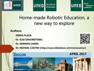 Home-made Robotic Education, a
new way to explore
Authors:
PEDRO PLAZA
Dr. ELIO SANCRISTOBAL
Dr. GERMÁN CARRO
Dr. MANUEL CASTRO (http://www.slideshare.net/mmmcastro/)
APRIL 2017
 