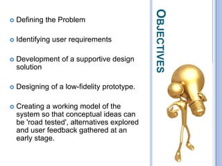 ObjectivesDefining the ProblemIdentifying user requirementsDevelopment of a supportive design solutionDesigning of a low-fidelity prototype.Creating a working model of the system so that conceptual ideas can be 'road tested', alternatives explored and user feedback gathered at an early stage. 