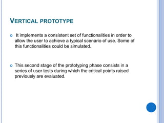 Vertical prototypeIt implements a consistent set of functionalities in order to allow the user to achieve a typical scenario of use. Some of thisfunctionalitiescouldbesimulated.This second stage of the prototyping phase consists in a series of user tests duringwhich the critical points raisedpreviously are evaluated.