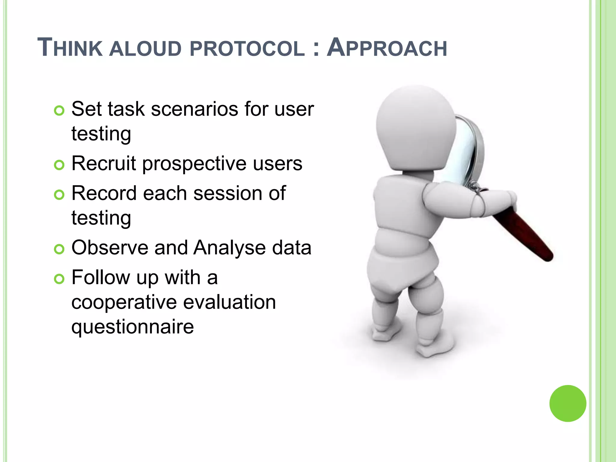 Theory Based- Cognitive Walkthrough    Measure the usability aspect by collecting empirical data of task breakdown and recognizing the sequence/path taken by the user.  Field Based- User Testing     Observation of users in their home environment. A basic structure would be kept as a guideline. It’s a user centric approach  Expert Based- Heuristic Evaluation    Identify usability problems based on established human factors principles. The method will provide recommendations for design improvements.  
