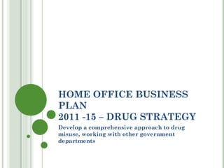 HOME OFFICE BUSINESS PLAN  2011 -15 – DRUG STRATEGY Develop a comprehensive approach to drug misuse, working with other government departments 