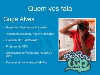 Quem vos fala
Guga Alves
• Happiness Engineer na Automattic
• Analista de Sistemas, Pós em Marketing
• Fundador do TudoParaWP
• Professor de SEO
• Organizador do WordCamp RJ 2014 e
2015
• Fundador da comunidade WP-Rio
 