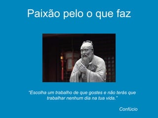 “Escolha um trabalho de que gostes e não terás que
trabalhar nenhum dia na tua vida.”
Confúcio
Paixão pelo o que faz
 