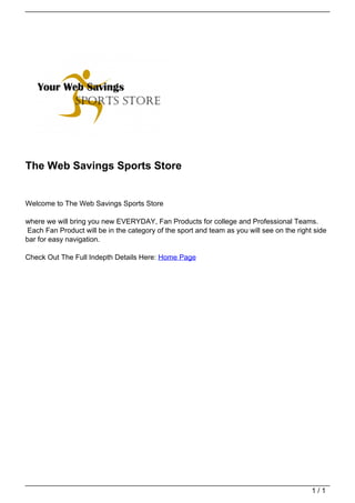 The Web Savings Sports Store


                                   Welcome to The Web Savings Sports Store

                                   where we will bring you new EVERYDAY, Fan Products for college and Professional Teams.
                                   Each Fan Product will be in the category of the sport and team as you will see on the right side
                                   bar for easy navigation.

                                   Check Out The Full Indepth Details Here: Home Page




                                                                                                                              1/1
Powered by TCPDF (www.tcpdf.org)
 