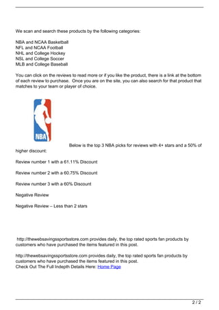 We scan and search these products by the following categories:

                                   NBA and NCAA Basketball
                                   NFL and NCAA Football
                                   NHL and College Hockey
                                   NSL and College Soccer
                                   MLB and College Baseball

                                   You can click on the reviews to read more or if you like the product, there is a link at the bottom
                                   of each review to purchase. Once you are on the site, you can also search for that product that
                                   matches to your team or player of choice.




                                                               Below is the top 3 NBA picks for reviews with 4+ stars and a 50% of
                                   higher discount:

                                   Review number 1 with a 61.11% Discount

                                   Review number 2 with a 60.75% Discount

                                   Review number 3 with a 60% Discount

                                   Negative Review

                                   Negative Review – Less than 2 stars




                                    http://thewebsavingssportsstore.com provides daily, the top rated sports fan products by
                                   customers who have purchased the items featured in this post.

                                   http://thewebsavingssportsstore.com provides daily, the top rated sports fan products by
                                   customers who have purchased the items featured in this post.
                                   Check Out The Full Indepth Details Here: Home Page




                                                                                                                                 2/2
Powered by TCPDF (www.tcpdf.org)
 