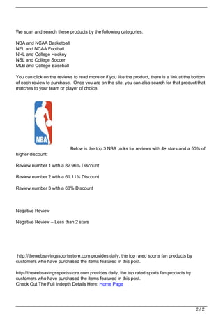 We scan and search these products by the following categories:

                                   NBA and NCAA Basketball
                                   NFL and NCAA Football
                                   NHL and College Hockey
                                   NSL and College Soccer
                                   MLB and College Baseball

                                   You can click on the reviews to read more or if you like the product, there is a link at the bottom
                                   of each review to purchase. Once you are on the site, you can also search for that product that
                                   matches to your team or player of choice.




                                                               Below is the top 3 NBA picks for reviews with 4+ stars and a 50% of
                                   higher discount:

                                   Review number 1 with a 82.96% Discount

                                   Review number 2 with a 61.11% Discount

                                   Review number 3 with a 60% Discount




                                   Negative Review

                                   Negative Review – Less than 2 stars




                                    http://thewebsavingssportsstore.com provides daily, the top rated sports fan products by
                                   customers who have purchased the items featured in this post.

                                   http://thewebsavingssportsstore.com provides daily, the top rated sports fan products by
                                   customers who have purchased the items featured in this post.
                                   Check Out The Full Indepth Details Here: Home Page




                                                                                                                                 2/2
Powered by TCPDF (www.tcpdf.org)
 