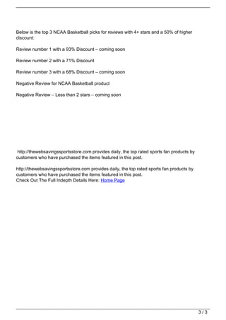 Below is the top 3 NCAA Basketball picks for reviews with 4+ stars and a 50% of higher
                                   discount:

                                   Review number 1 with a 93% Discount – coming soon

                                   Review number 2 with a 71% Discount

                                   Review number 3 with a 68% Discount – coming soon

                                   Negative Review for NCAA Basketball product

                                   Negative Review – Less than 2 stars – coming soon




                                    http://thewebsavingssportsstore.com provides daily, the top rated sports fan products by
                                   customers who have purchased the items featured in this post.

                                   http://thewebsavingssportsstore.com provides daily, the top rated sports fan products by
                                   customers who have purchased the items featured in this post.
                                   Check Out The Full Indepth Details Here: Home Page




                                                                                                                               3/3
Powered by TCPDF (www.tcpdf.org)
 