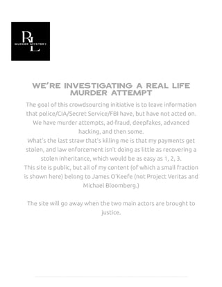 We're investigating a real life
murder attempt
The goal of this crowdsourcing initiative is to leave information
that police/CIA/Secret Service/FBI have, but have not acted on.
We have murder attempts, ad-fraud, deepfakes, advanced
hacking, and then some.
What's the last straw that's killing me is that my payments get
stolen, and law enforcement isn't doing as little as recovering a
stolen inheritance, which would be as easy as 1, 2, 3.
This site is public, but all of my content (of which a small fraction
is shown here) belong to James O'Keefe (not Project Veritas and
Michael Bloomberg.)
The site will go away when the two main actors are brought to
justice.
 