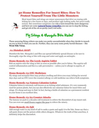 30 Home Remedies For Insect Bites: How To
            Protect Yourself From The Little Monsters
               Most insect bites and stings are minor annoyances that drive us crazing with
               itching for a few hours or days, and produce ugly looking welts, but aren’t really
               serious. But sometimes symptoms can take a turn toward the more dangerous
               and here are some natural home remedies you can use to stop the itching
               and get rid of the oh-so-pretty (not!) red welts.


                    Fly Stings & Mosquito Bite Relief
These annoying flying critters can make you pretty uncomfortable when they decide to munch
on you so here is what you can do. Further, they can carry some pretty horrid diseases – like
West Nile Virus.

#1: Disinfect ASAP!
Disinfect the bite. Mosquito’s and flies can spread definitely spread disease so be sure to
thoroughly wipe the sting or bite with soap and water and apply an antiseptic.

Home Remedy #2: The Lowly Aspirin Tablet
Rub an aspirin onto the sting or bite as soon as possible after you’re bitten. The aspirin will
control inflammation and this is a safe preventative – unless you’re allergic to aspirin, of
course.

Home Remedy #3: OTC Medicines
Fly stings and mosquito bites may produce swelling and drive-you-crazy itching for several
days days and an OTC (over-the-counter) allergy or cold medicine can relieve both symptoms.

Home Remedy #4: Famous Calamine Lotion
Calamine lotion is extremely well known as an itching-relief substance. It’s very commonly
used for poison plants, but you can also effectively use calamine lotion for insect bites and
stings. It’s cheap and easy to find. In fact, having a bottle of calamine as a permanent resident
in your home is an excellent idea.

Home Remedy #5: Icy Counter Attacks
The famous ice pack is a decades-old treatment to relieve the discomfort of any insect raid.
You can even use small frozen veggies like peas to relieve the misery.

Home Remedy #6: Salt
Add enough water to any kind of salt to make a paste and apply it to the bite. Some say that a
salt paste draws out the poison while others disagree. Whatever the truth of that assertion, it
definitely helps the discomfort.
 