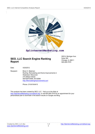 SEO, LLC Internet Competitive Analysis Report                                                                4/25/2012




                                                                             500 N. Michigan Ave.
                                                                             Suite 300
    SEO, LLC Search Engine Ranking                                           Chicago, IL 60611
    Report                                                                   920-285-7570


    Date:            4/25/2012

    Recipient:       Brian C. Bateman
                     Roofing, Remodeling and Home Improvements in
                     Watertown Wisconsin
                     215 William Street
                     WATERTOWN, WI 53094
                     http://RemodelingImprovements.com

                     Phone: 210-618-6413



    This analysis has been created by SEO, LLC. Visit us on the Web at
    http://SplinternetMarketing.com/default.asp or call 920-285-7570 for an appointment for your
    personalized plan to dominate in the search results on Google and Bing.




Created by SEO, LLC dba                                 1 of                http://SplinternetMarketing.com/default.asp
www.SplinternetMarketing.com                             8
 
