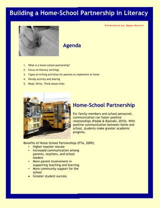 Building a Home-School Partnership in Literacy
                                                                      Presentation by: Megon Mancini




                                     Agenda


    1. What is a home-school partnership?
    2. Focus on literacy (writing)
    3. Types of writing activities for parents to implement at home
    4. Parody activity and sharing
    5. Read, Write, Think lesson links




                                             Home-School Partnership
                                             For family members and school personnel,
                                             communication can foster positive
                                             relationships (Padak & Rasinski, 2010). With
                                             positive communication between home and
                                             school, students make greater academic
                                             progress.


    Benefits of Home-School Partnerships (PTA, 2009):
       • Higher teacher morale
       • Increased communication among
          parents, teachers, and school
          leaders
       • More parent involvement in
          supporting teaching and learning
       • More community support for the
          school
          Greater student success
 