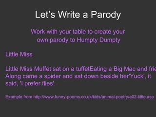 Let’s Write a Parody Work with your table to create your  own parody to Humpty Dumpty Little Miss Little Miss Muffet sat on a tuffet Eating a Big Mac and fries Along came a spider and sat down beside her 'Yuck', it said, 'I prefer flies'. Example from http://www.funny-poems.co.uk/kids/animal-poetry/a02-little.asp 