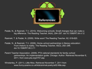 References: Padak, N., & Rasinski, T.V. (2010). Welcoming schools: Small changes that can make a  big difference. The Reading Teacher, 64(4), 294–297. doi:10.1598/RT.64.4.12   Rasinski, T. & Padak, N. (2009). Write soon! The Reading Teacher, 62, 618-620. Padak, N., & Rasinski, T.V. (2006). Home–school partnerships in literacy education:  From rhetoric to reality. The Reading Teacher, 60(3), 292–296.  doi:10.1598/RT.60.3.11   Parent Teacher Association. (2009). PTA national standards for family–school  partnerships: An implementation guide. Chicago: Author. Retrieved November 6,  2011, from www.pta.org/2757.asp Winstanley, P. (2011). Little Miss. Retrieved November 7, 2011 from  www.funny-poems.co.uk/kids/animal-poetry/a02-little.asp.  
