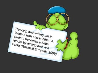 Reading and writing are in tandem with one another. A student becomes a better reader by writing and vise  versa (Rasinski & Padak, 2009).  
