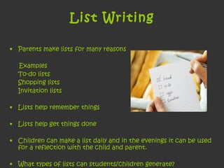 List Writing Parents make lists for many reasons Examples To-do lists Shopping lists Invitation lists Lists help remember things  Lists help get things done Children can make a list daily and in the evenings it can be used for a reflection with the child and parent.  What types of lists can students/children generate?  