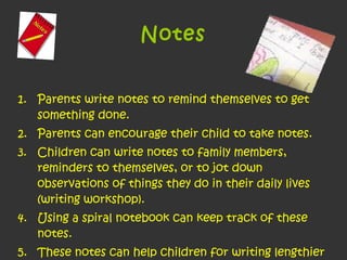 Notes Parents write notes to remind themselves to get something done.  Parents can encourage their child to take notes.  Children can write notes to family members, reminders to themselves, or to jot down observations of things they do in their daily lives (writing workshop).  Using a spiral notebook can keep track of these notes.  These notes can help children for writing lengthier writing pieces at school.  