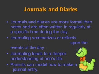 Journals and Diaries Journals and diaries are more formal than notes and are often written in regularly at a specific time during the day.  Journaling summarizes or reflects  upon the events of the day. Journaling leads to a deeper understanding of one’s life.  Parents can model how to make a  journal entry.  