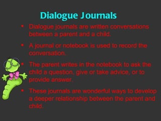 Dialogue Journals Dialogue journals are written conversations between a parent and a child.  A journal or notebook is used to record the conversation.  The parent writes in the notebook to ask the child a question, give or take advice, or to provide answer.  These journals are wonderful ways to develop a deeper relationship between the parent and child.  