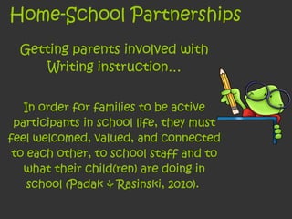 Home-School Partnerships Getting parents involved with Writing instruction… In order for families to be active participants in school life, they must feel welcomed, valued, and connected to each other, to school staff and to what their child(ren) are doing in school (Padak & Rasinski, 2010).  