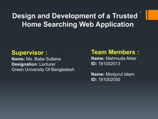 Design and Development of a Trusted
Home Searching Web Application
Supervisor :
Name: Ms. Babe Sultana
Designation: Lecturer
Green University Of Bangladesh
Team Members :
Name: Mahmuda Akter
ID: 181002013
Name: Monjurul Islam
ID: 181002050
1
 