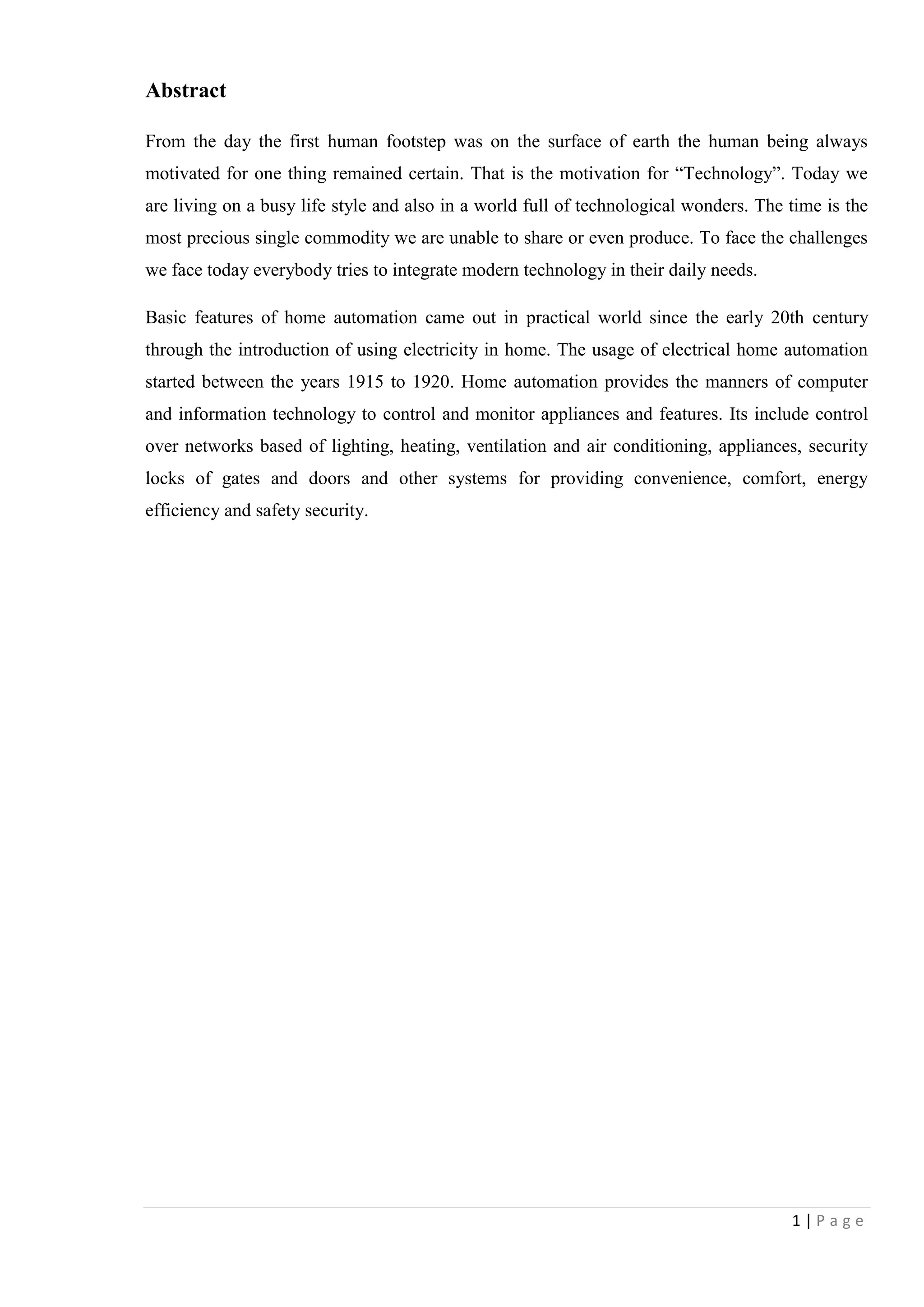 1 | P a g e
Abstract
From the day the first human footstep was on the surface of earth the human being always
motivated for one thing remained certain. That is the motivation for “Technology”. Today we
are living on a busy life style and also in a world full of technological wonders. The time is the
most precious single commodity we are unable to share or even produce. To face the challenges
we face today everybody tries to integrate modern technology in their daily needs.
Basic features of home automation came out in practical world since the early 20th century
through the introduction of using electricity in home. The usage of electrical home automation
started between the years 1915 to 1920. Home automation provides the manners of computer
and information technology to control and monitor appliances and features. Its include control
over networks based of lighting, heating, ventilation and air conditioning, appliances, security
locks of gates and doors and other systems for providing convenience, comfort, energy
efficiency and safety security.
 