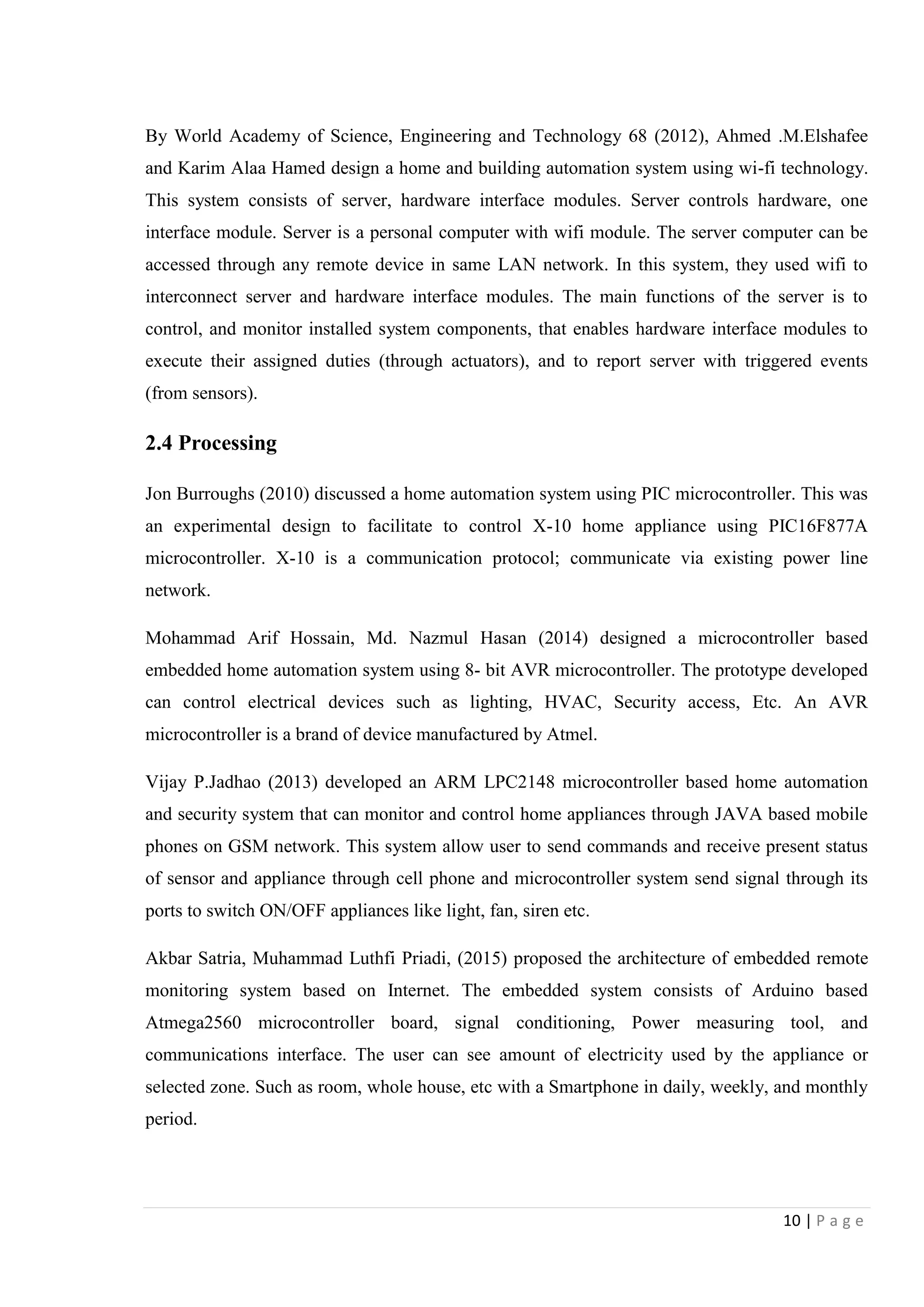 10 | P a g e
By World Academy of Science, Engineering and Technology 68 (2012), Ahmed .M.Elshafee
and Karim Alaa Hamed design a home and building automation system using wi-fi technology.
This system consists of server, hardware interface modules. Server controls hardware, one
interface module. Server is a personal computer with wifi module. The server computer can be
accessed through any remote device in same LAN network. In this system, they used wifi to
interconnect server and hardware interface modules. The main functions of the server is to
control, and monitor installed system components, that enables hardware interface modules to
execute their assigned duties (through actuators), and to report server with triggered events
(from sensors).
2.4 Processing
Jon Burroughs (2010) discussed a home automation system using PIC microcontroller. This was
an experimental design to facilitate to control X-10 home appliance using PIC16F877A
microcontroller. X-10 is a communication protocol; communicate via existing power line
network.
Mohammad Arif Hossain, Md. Nazmul Hasan (2014) designed a microcontroller based
embedded home automation system using 8- bit AVR microcontroller. The prototype developed
can control electrical devices such as lighting, HVAC, Security access, Etc. An AVR
microcontroller is a brand of device manufactured by Atmel.
Vijay P.Jadhao (2013) developed an ARM LPC2148 microcontroller based home automation
and security system that can monitor and control home appliances through JAVA based mobile
phones on GSM network. This system allow user to send commands and receive present status
of sensor and appliance through cell phone and microcontroller system send signal through its
ports to switch ON/OFF appliances like light, fan, siren etc.
Akbar Satria, Muhammad Luthfi Priadi, (2015) proposed the architecture of embedded remote
monitoring system based on Internet. The embedded system consists of Arduino based
Atmega2560 microcontroller board, signal conditioning, Power measuring tool, and
communications interface. The user can see amount of electricity used by the appliance or
selected zone. Such as room, whole house, etc with a Smartphone in daily, weekly, and monthly
period.
 
