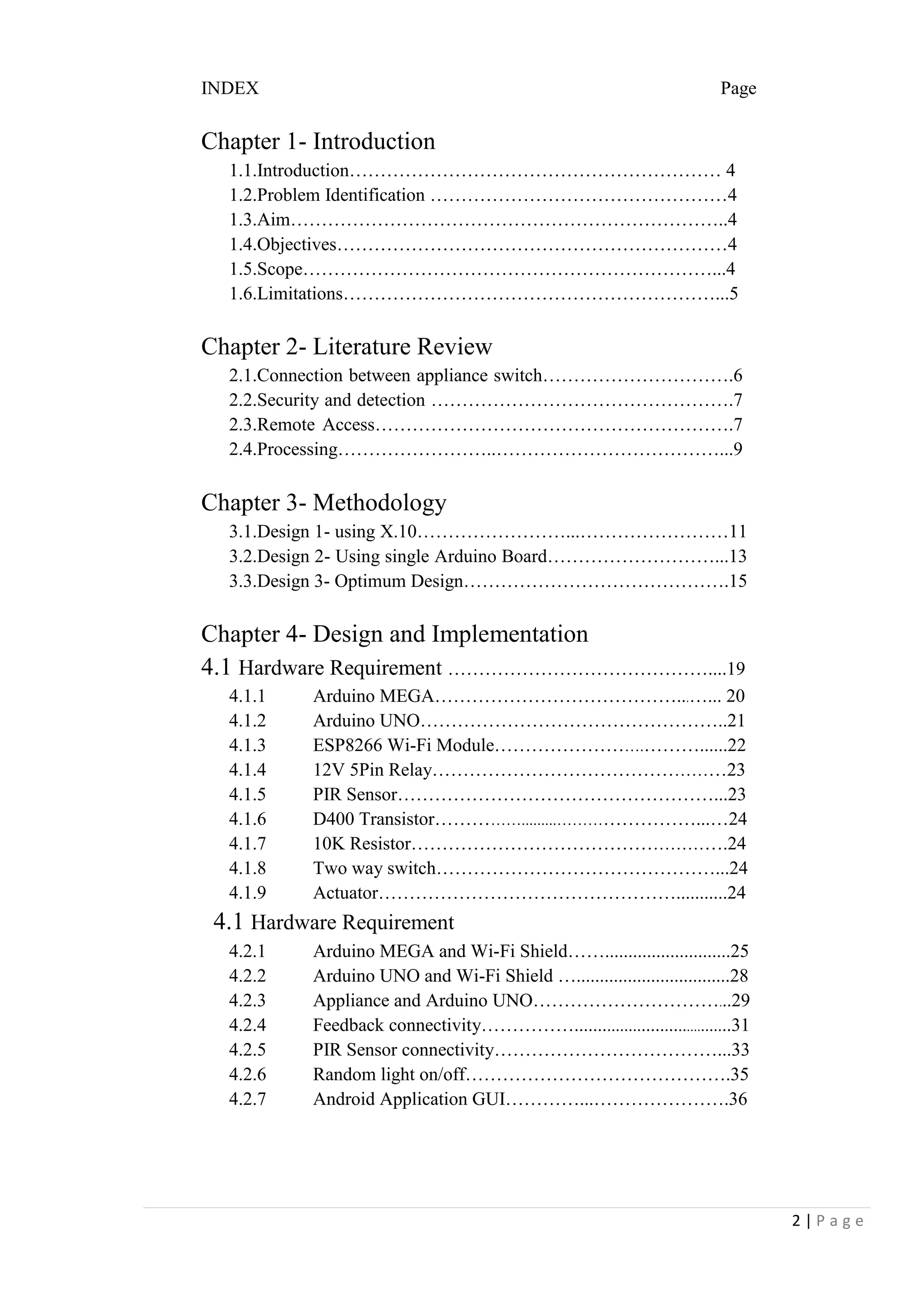 2 | P a g e
INDEX Page
Chapter 1- Introduction
1.1.Introduction…………………………………………………… 4
1.2.Problem Identification …………………………………………4
1.3.Aim……………………………………………………………..4
1.4.Objectives………………………………………………………4
1.5.Scope…………………………………………………………...4
1.6.Limitations……………………………………………………...5
Chapter 2- Literature Review
Chapter 3- Methodology
Chapter 4- Design and Implementation
4.1 Hardware Requirement ……………………………………....19
4.1 Hardware Requirement
2.1.Connection between appliance switch………………………….6
2.2.Security and detection ………………………………………….7
2.3.Remote Access………………………………………………….7
2.4.Processing……………………..………………………………...9
3.1.Design 1- using X.10……………………...……………………11
3.2.Design 2- Using single Arduino Board………………………...13
3.3.Design 3- Optimum Design…………………………………….15
4.1.1 Arduino MEGA…………………………………...…... 20
4.1.2 Arduino UNO…………………………………………..21
4.1.3 ESP8266 Wi-Fi Module…………………….………......22
4.1.4 12V 5Pin Relay…………………………………………23
4.1.5 PIR Sensor……………………………………………...23
4.1.6 D400 Transistor…………….........……………………...…24
4.1.7 10K Resistor…………………………………………….24
4.1.8 Two way switch………………………………………...24
4.1.9 Actuator…………………………………………...........24
4.2.1 Arduino MEGA and Wi-Fi Shield……...........................25
4.2.2 Arduino UNO and Wi-Fi Shield ….................................28
4.2.3 Appliance and Arduino UNO…………………………...29
4.2.4 Feedback connectivity……………....................................31
4.2.5 PIR Sensor connectivity………………………………...33
4.2.6 Random light on/off…………………………………….35
4.2.7 Android Application GUI…………...………………….36
 